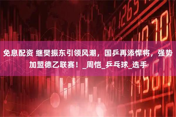 免息配资 继樊振东引领风潮，国乒再添悍将，强势加盟德乙联赛！_周恺_乒乓球_选手