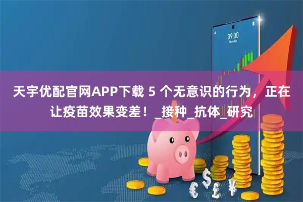 天宇优配官网APP下载 5 个无意识的行为，正在让疫苗效果变差！_接种_抗体_研究