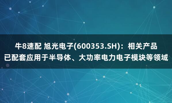 牛8速配 旭光电子(600353.SH)：相关产品已配套应用于半导体、大功率电力电子模块等领域