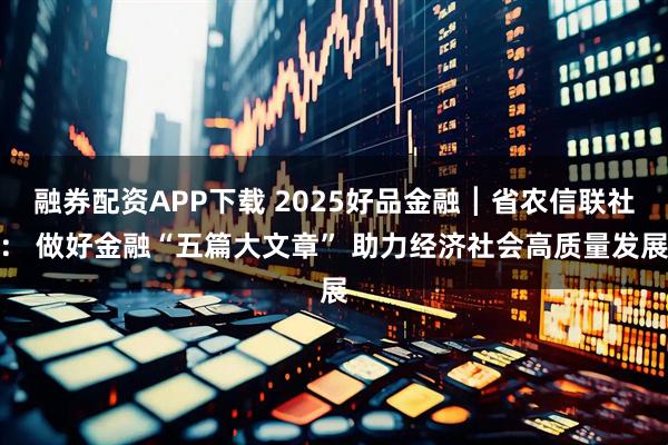 融券配资APP下载 2025好品金融┃省农信联社： 做好金融“五篇大文章” 助力经济社会高质量发展
