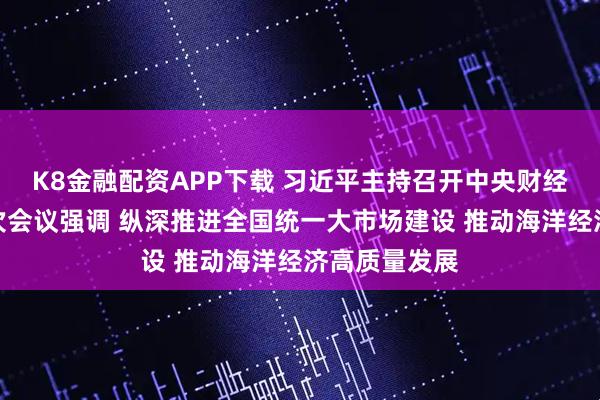 K8金融配资APP下载 习近平主持召开中央财经委员会第六次会议强调 纵深推进全国统一大市场建设 推动海洋经济高质量发展