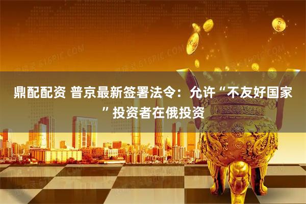 鼎配配资 普京最新签署法令：允许“不友好国家”投资者在俄投资