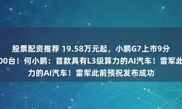 股票配资推荐 19.58万元起,小鹏G7上市9分钟大定突破10000台!何小鹏:首款具有L3级算力的AI汽车!雷军此前预祝发布成功