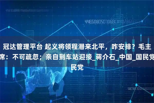 冠达管理平台 起义将领程潜来北平，咋安排？毛主席：不可疏忽；亲自到车站迎接_蒋介石_中国_国民党