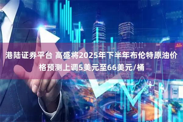 港陆证券平台 高盛将2025年下半年布伦特原油价格预测上调5美元至66美元/桶