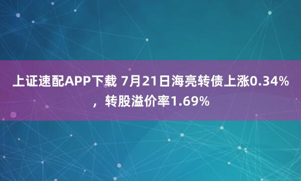 上证速配APP下载 7月21日海亮转债上涨0.34%，转股溢价率1.69%