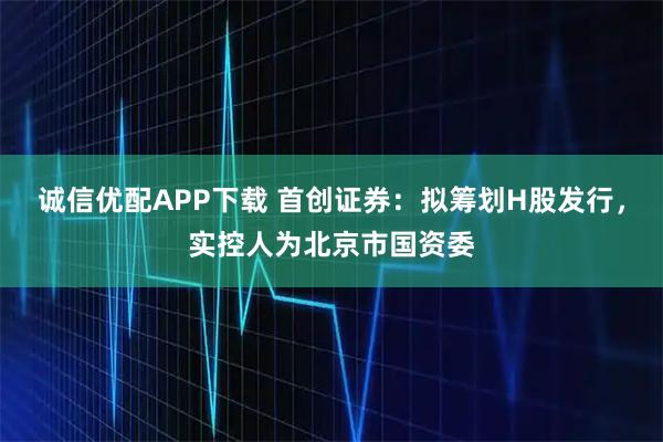 诚信优配APP下载 首创证券:拟筹划H股发行,实控人为北京市国资委