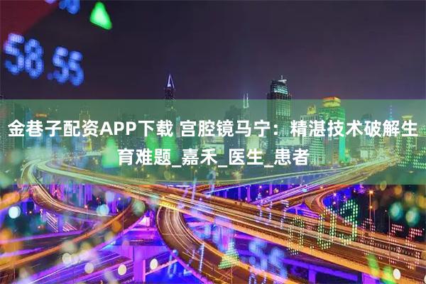 金巷子配资APP下载 宫腔镜马宁：精湛技术破解生育难题_嘉禾_医生_患者