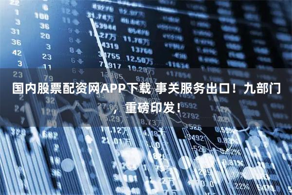 国内股票配资网APP下载 事关服务出口！九部门，重磅印发！