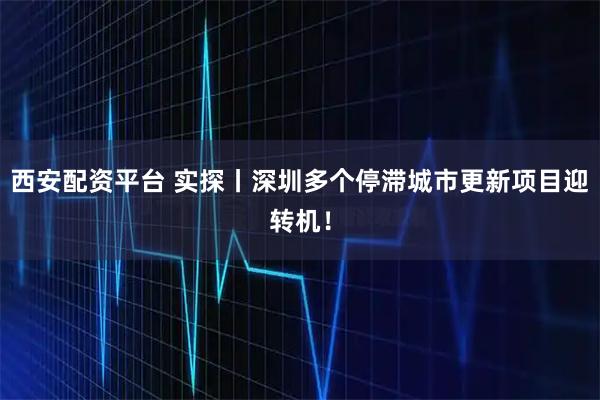 西安配资平台 实探丨深圳多个停滞城市更新项目迎转机！