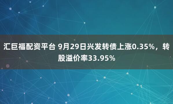 汇巨福配资平台 9月29日兴发转债上涨0.35%，转股溢价率33.95%