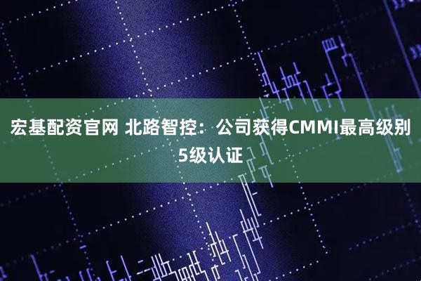 宏基配资官网 北路智控:公司获得CMMI最高级别5级认证