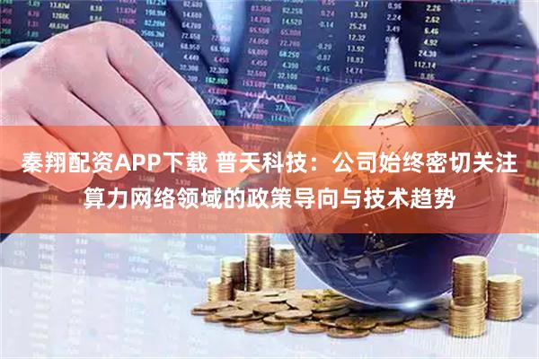 秦翔配资APP下载 普天科技：公司始终密切关注算力网络领域的政策导向与技术趋势
