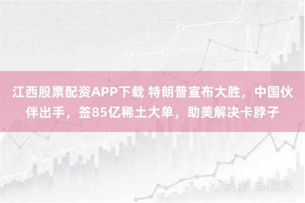 江西股票配资APP下载 特朗普宣布大胜，中国伙伴出手，签85亿稀土大单，助美解决卡脖子