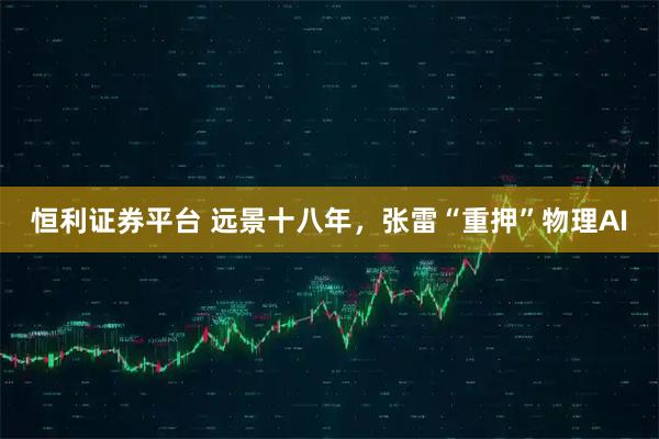 恒利证券平台 远景十八年，张雷“重押”物理AI