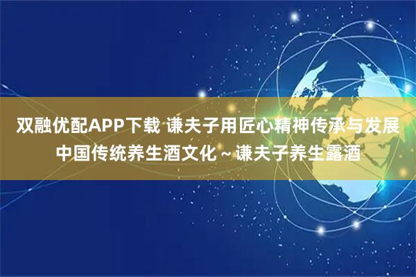 双融优配APP下载 谦夫子用匠心精神传承与发展中国传统养生酒文化～谦夫子养生露酒