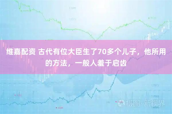 维嘉配资 古代有位大臣生了70多个儿子，他所用的方法，一般人羞于启齿