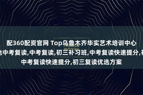 配360配资官网 Top乌鲁木齐华实艺术培训中心有限公司：户籍地中考复读,中考复读,初三补习班,中考复读快速提分,初三复读优选方案