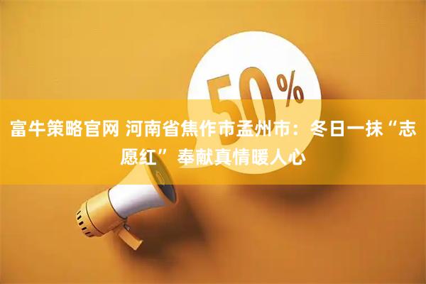 富牛策略官网 河南省焦作市孟州市：冬日一抹“志愿红” 奉献真情暖人心