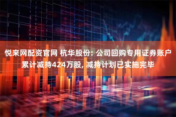 悦来网配资官网 杭华股份: 公司回购专用证券账户累计减持424万股, 减持计划已实施完毕