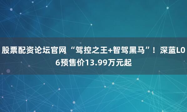 股票配资论坛官网 “驾控之王+智驾黑马”！深蓝L06预售价13.99万元起