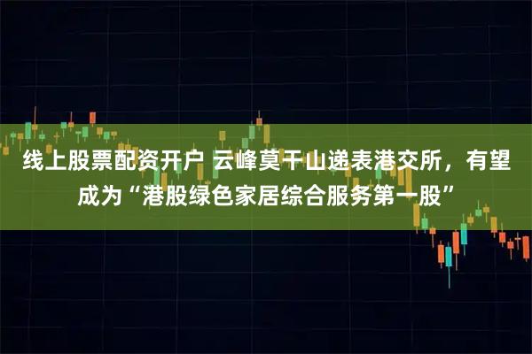 线上股票配资开户 云峰莫干山递表港交所，有望成为“港股绿色家居综合服务第一股”