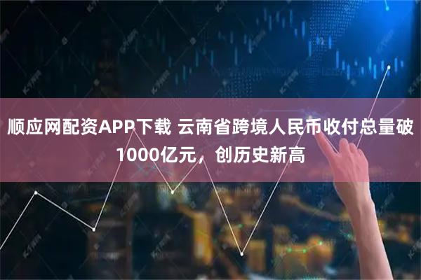 顺应网配资APP下载 云南省跨境人民币收付总量破1000亿元，创历史新高