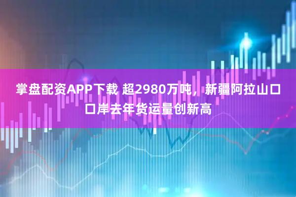 掌盘配资APP下载 超2980万吨，新疆阿拉山口口岸去年货运量创新高