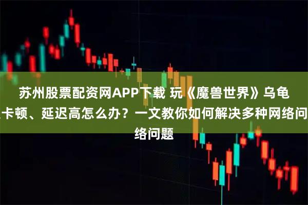 苏州股票配资网APP下载 玩《魔兽世界》乌龟服卡顿、延迟高怎么办？一文教你如何解决多种网络问题