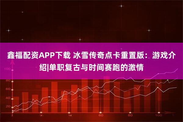 鑫福配资APP下载 冰雪传奇点卡重置版：游戏介绍|单职复古与时间赛跑的激情