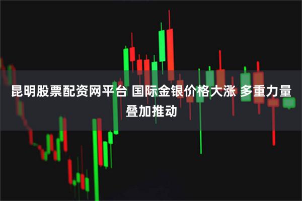 昆明股票配资网平台 国际金银价格大涨 多重力量叠加推动
