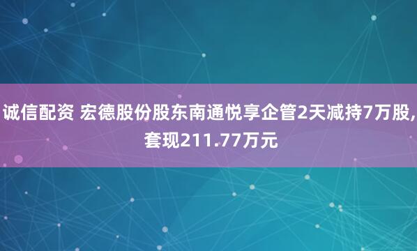诚信配资 宏德股份股东南通悦享企管2天减持7万股, 套现211.77万元