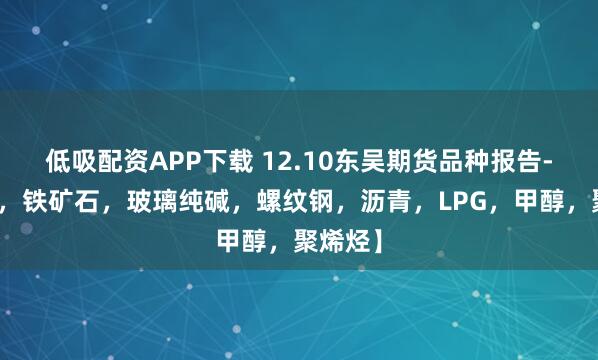 低吸配资APP下载 12.10东吴期货品种报告-【双焦，铁矿石，玻璃纯碱，螺纹钢，沥青，LPG，甲醇，聚烯烃】