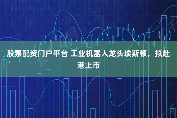 股票配资门户平台 工业机器人龙头埃斯顿，拟赴港上市