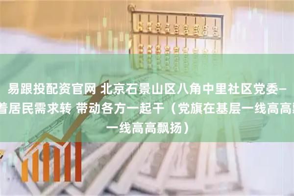 易跟投配资官网 北京石景山区八角中里社区党委—— 围着居民需求转 带动各方一起干（党旗在基层一线高高飘扬）