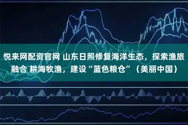悦来网配资官网 山东日照修复海洋生态，探索渔旅融合 耕海牧渔，建设“蓝色粮仓”（美丽中国）