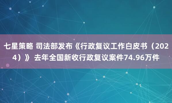 七星策略 司法部发布《行政复议工作白皮书（2024）》 去年全国新收行政复议案件74.96万件