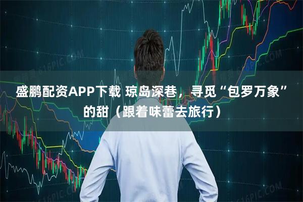 盛鹏配资APP下载 琼岛深巷，寻觅“包罗万象”的甜（跟着味蕾去旅行）