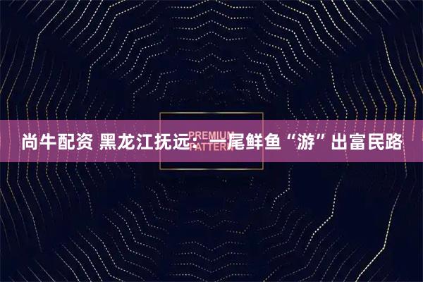 尚牛配资 黑龙江抚远：一尾鲜鱼“游”出富民路