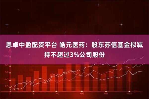 恩卓中盈配资平台 皓元医药：股东苏信基金拟减持不超过3%公司股份