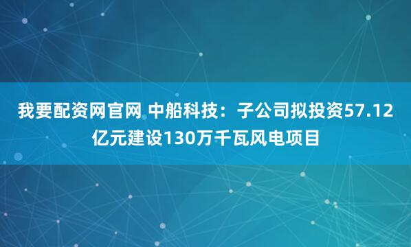 我要配资网官网 中船科技：子公司拟投资57.12亿元建设130万千瓦风电项目