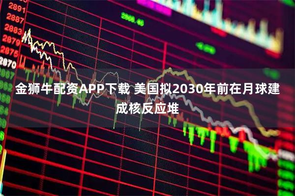 金狮牛配资APP下载 美国拟2030年前在月球建成核反应堆