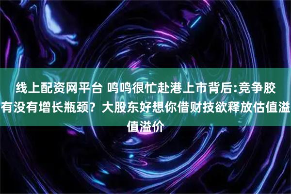 线上配资网平台 鸣鸣很忙赴港上市背后:竞争胶着有没有增长瓶颈？大股东好想你借财技欲释放估值溢价