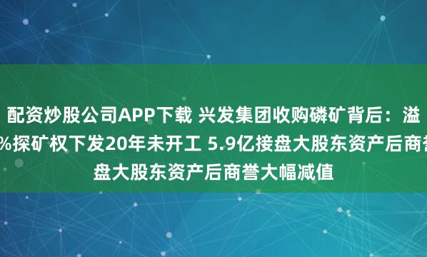 配资炒股公司APP下载 兴发集团收购磷矿背后：溢价超5100%探矿权下发20年未开工 5.9亿接盘大股东资产后商誉大幅减值