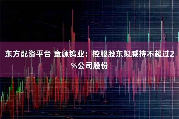 东方配资平台 章源钨业：控股股东拟减持不超过2%公司股份