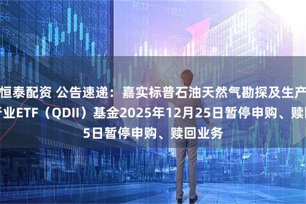 恒泰配资 公告速递：嘉实标普石油天然气勘探及生产精选行业ETF（QDII）基金2025年12月25日暂停申购、赎回业务
