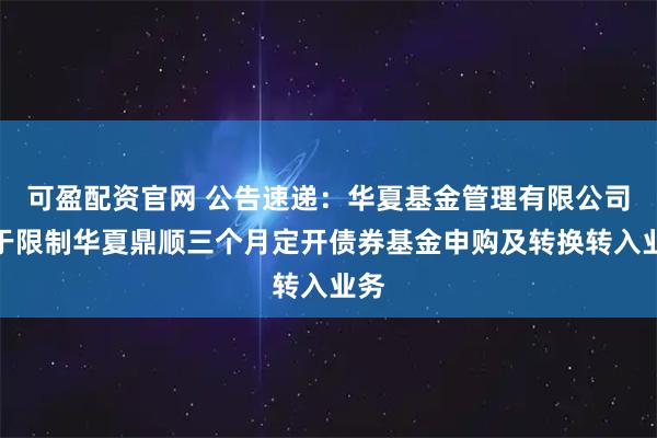 可盈配资官网 公告速递：华夏基金管理有限公司关于限制华夏鼎顺三个月定开债券基金申购及转换转入业务