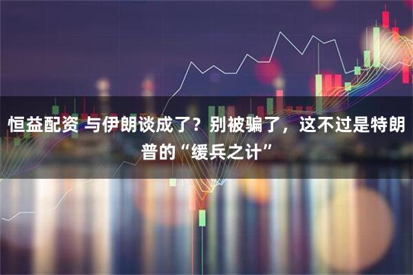 恒益配资 与伊朗谈成了？别被骗了，这不过是特朗普的“缓兵之计”