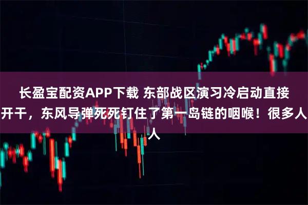 长盈宝配资APP下载 东部战区演习冷启动直接开干，东风导弹死死钉住了第一岛链的咽喉！很多人