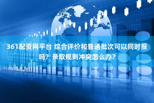 361配资网平台 综合评价和普通批次可以同时报吗？录取规则冲突怎么办？